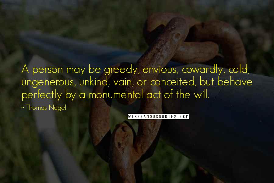 Thomas Nagel Quotes: A person may be greedy, envious, cowardly, cold, ungenerous, unkind, vain, or conceited, but behave perfectly by a monumental act of the will.