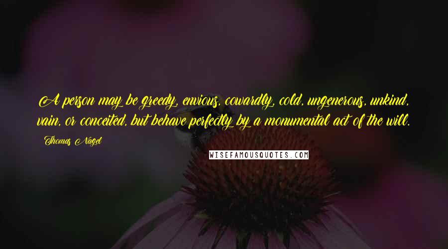 Thomas Nagel Quotes: A person may be greedy, envious, cowardly, cold, ungenerous, unkind, vain, or conceited, but behave perfectly by a monumental act of the will.