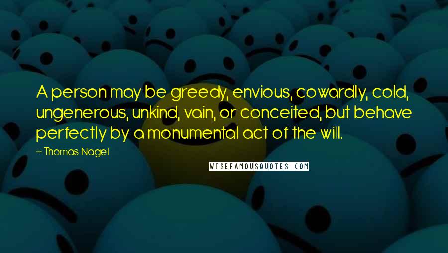 Thomas Nagel Quotes: A person may be greedy, envious, cowardly, cold, ungenerous, unkind, vain, or conceited, but behave perfectly by a monumental act of the will.