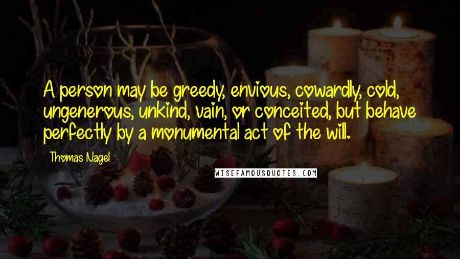 Thomas Nagel Quotes: A person may be greedy, envious, cowardly, cold, ungenerous, unkind, vain, or conceited, but behave perfectly by a monumental act of the will.