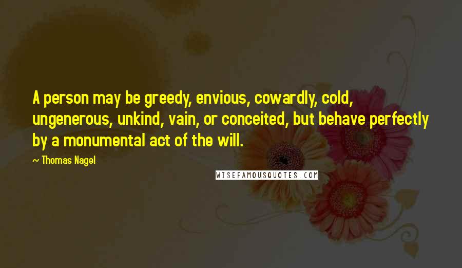 Thomas Nagel Quotes: A person may be greedy, envious, cowardly, cold, ungenerous, unkind, vain, or conceited, but behave perfectly by a monumental act of the will.