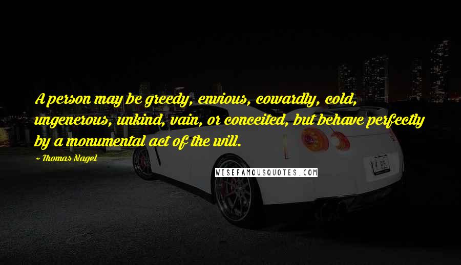 Thomas Nagel Quotes: A person may be greedy, envious, cowardly, cold, ungenerous, unkind, vain, or conceited, but behave perfectly by a monumental act of the will.