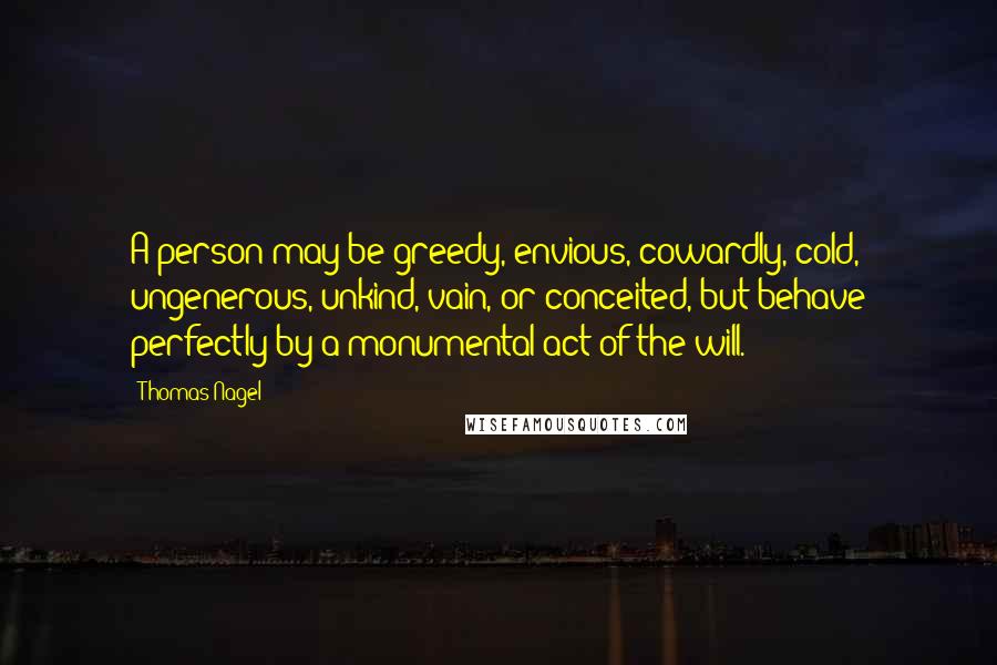 Thomas Nagel Quotes: A person may be greedy, envious, cowardly, cold, ungenerous, unkind, vain, or conceited, but behave perfectly by a monumental act of the will.