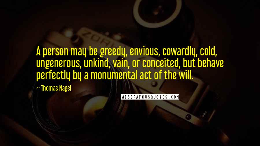 Thomas Nagel Quotes: A person may be greedy, envious, cowardly, cold, ungenerous, unkind, vain, or conceited, but behave perfectly by a monumental act of the will.