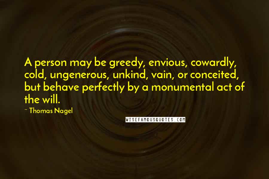 Thomas Nagel Quotes: A person may be greedy, envious, cowardly, cold, ungenerous, unkind, vain, or conceited, but behave perfectly by a monumental act of the will.