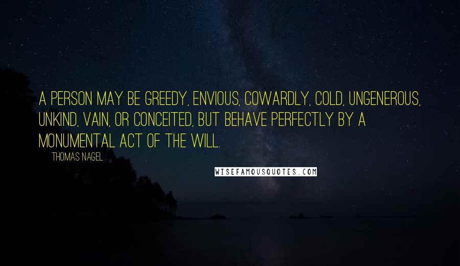Thomas Nagel Quotes: A person may be greedy, envious, cowardly, cold, ungenerous, unkind, vain, or conceited, but behave perfectly by a monumental act of the will.
