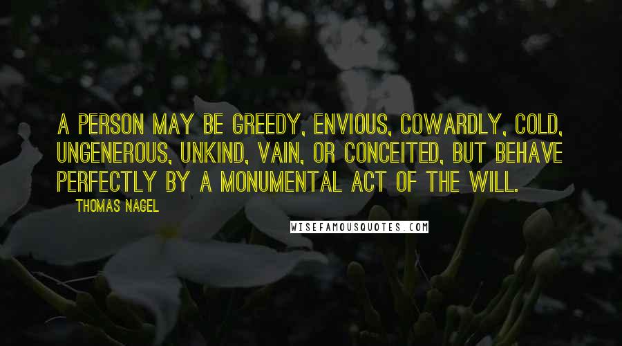 Thomas Nagel Quotes: A person may be greedy, envious, cowardly, cold, ungenerous, unkind, vain, or conceited, but behave perfectly by a monumental act of the will.