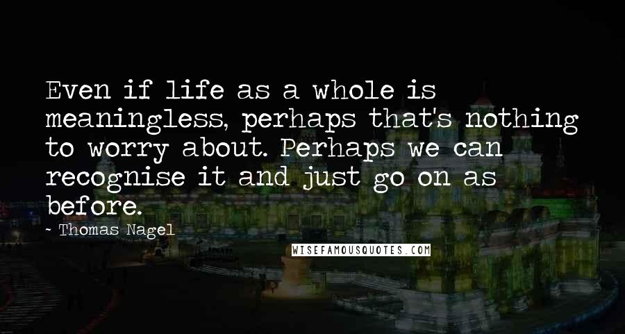 Thomas Nagel Quotes: Even if life as a whole is meaningless, perhaps that's nothing to worry about. Perhaps we can recognise it and just go on as before.