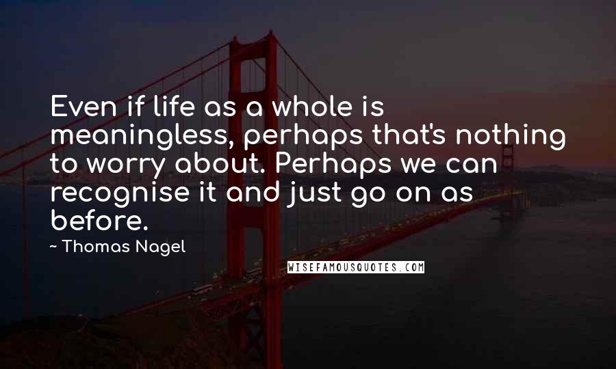 Thomas Nagel Quotes: Even if life as a whole is meaningless, perhaps that's nothing to worry about. Perhaps we can recognise it and just go on as before.