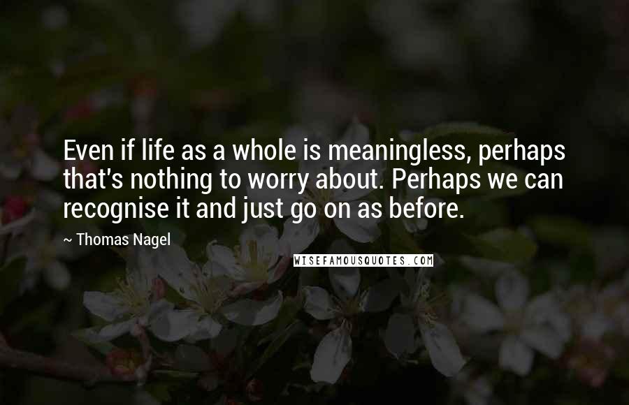Thomas Nagel Quotes: Even if life as a whole is meaningless, perhaps that's nothing to worry about. Perhaps we can recognise it and just go on as before.
