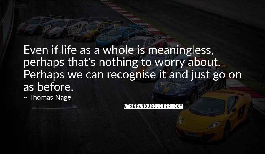 Thomas Nagel Quotes: Even if life as a whole is meaningless, perhaps that's nothing to worry about. Perhaps we can recognise it and just go on as before.