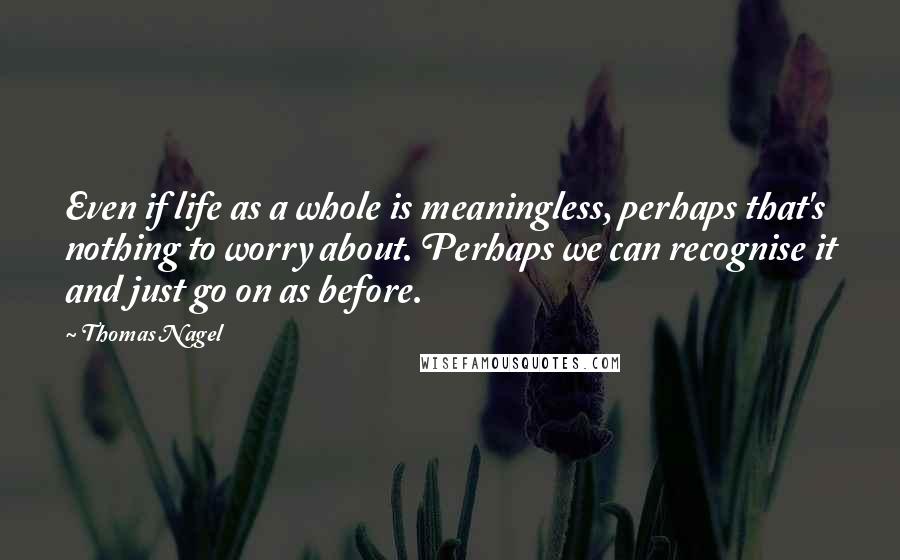 Thomas Nagel Quotes: Even if life as a whole is meaningless, perhaps that's nothing to worry about. Perhaps we can recognise it and just go on as before.