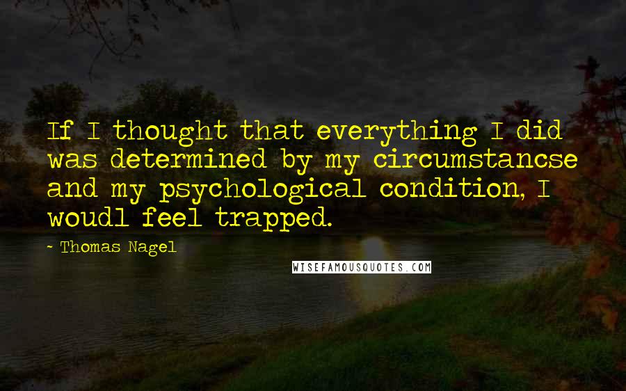 Thomas Nagel Quotes: If I thought that everything I did was determined by my circumstancse and my psychological condition, I woudl feel trapped.