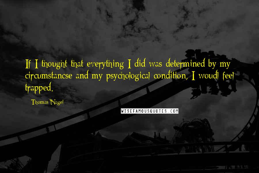 Thomas Nagel Quotes: If I thought that everything I did was determined by my circumstancse and my psychological condition, I woudl feel trapped.