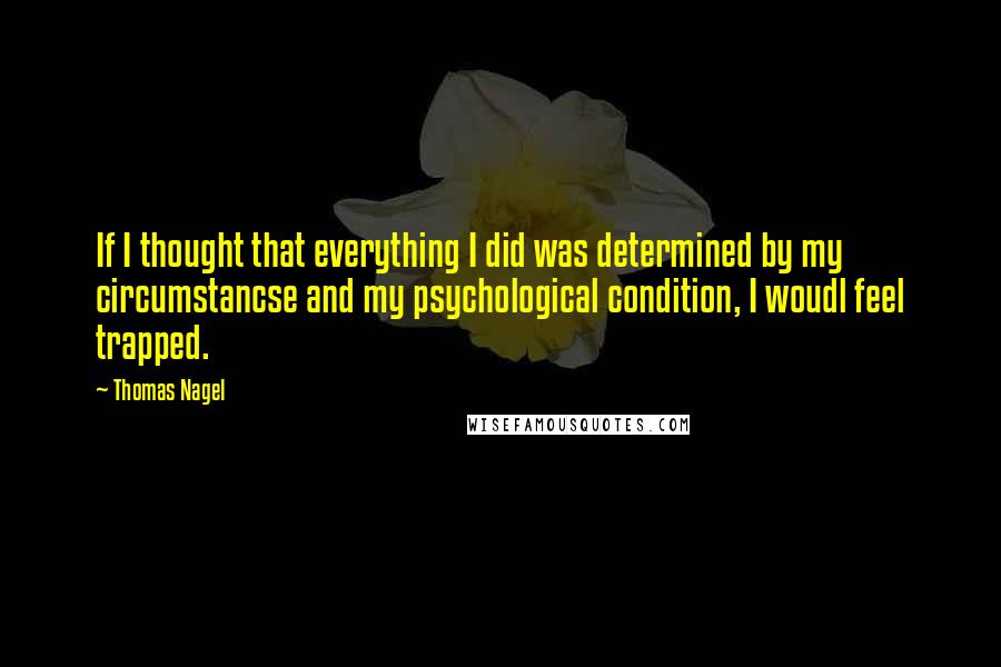 Thomas Nagel Quotes: If I thought that everything I did was determined by my circumstancse and my psychological condition, I woudl feel trapped.