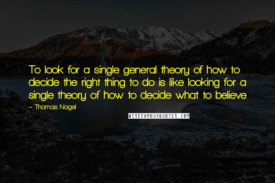 Thomas Nagel Quotes: To look for a single general theory of how to decide the right thing to do is like looking for a single theory of how to decide what to believe.