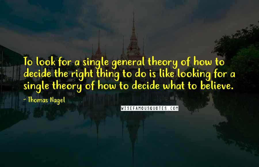 Thomas Nagel Quotes: To look for a single general theory of how to decide the right thing to do is like looking for a single theory of how to decide what to believe.