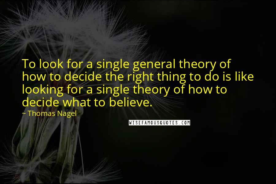 Thomas Nagel Quotes: To look for a single general theory of how to decide the right thing to do is like looking for a single theory of how to decide what to believe.