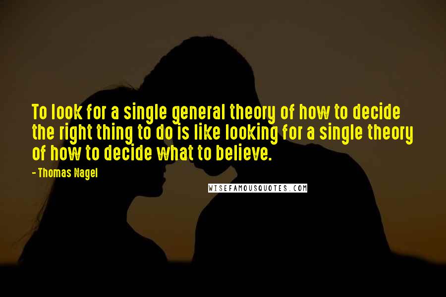 Thomas Nagel Quotes: To look for a single general theory of how to decide the right thing to do is like looking for a single theory of how to decide what to believe.