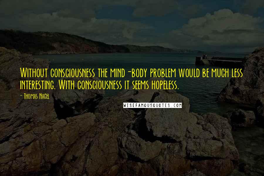 Thomas Nagel Quotes: Without consciousness the mind-body problem would be much less interesting. With consciousness it seems hopeless.