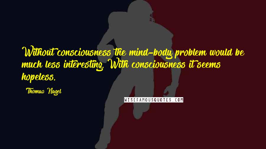 Thomas Nagel Quotes: Without consciousness the mind-body problem would be much less interesting. With consciousness it seems hopeless.