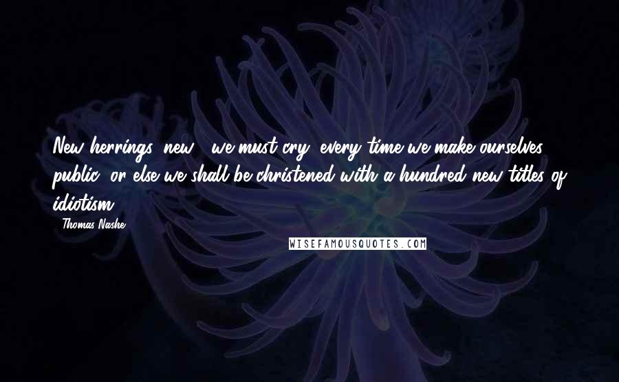 Thomas Nashe Quotes: New herrings, new!' we must cry, every time we make ourselves public, or else we shall be christened with a hundred new titles of idiotism.