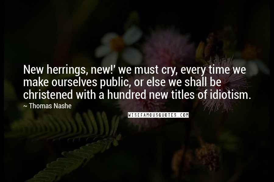 Thomas Nashe Quotes: New herrings, new!' we must cry, every time we make ourselves public, or else we shall be christened with a hundred new titles of idiotism.