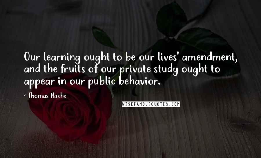 Thomas Nashe Quotes: Our learning ought to be our lives' amendment, and the fruits of our private study ought to appear in our public behavior.