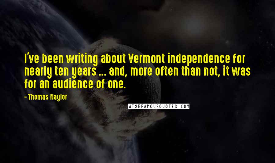 Thomas Naylor Quotes: I've been writing about Vermont independence for nearly ten years ... and, more often than not, it was for an audience of one.