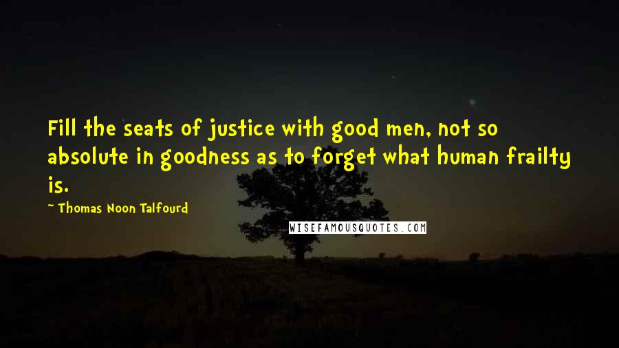 Thomas Noon Talfourd Quotes: Fill the seats of justice with good men, not so absolute in goodness as to forget what human frailty is.
