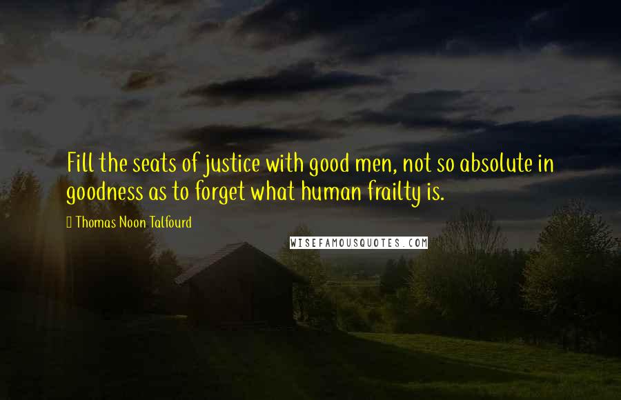 Thomas Noon Talfourd Quotes: Fill the seats of justice with good men, not so absolute in goodness as to forget what human frailty is.