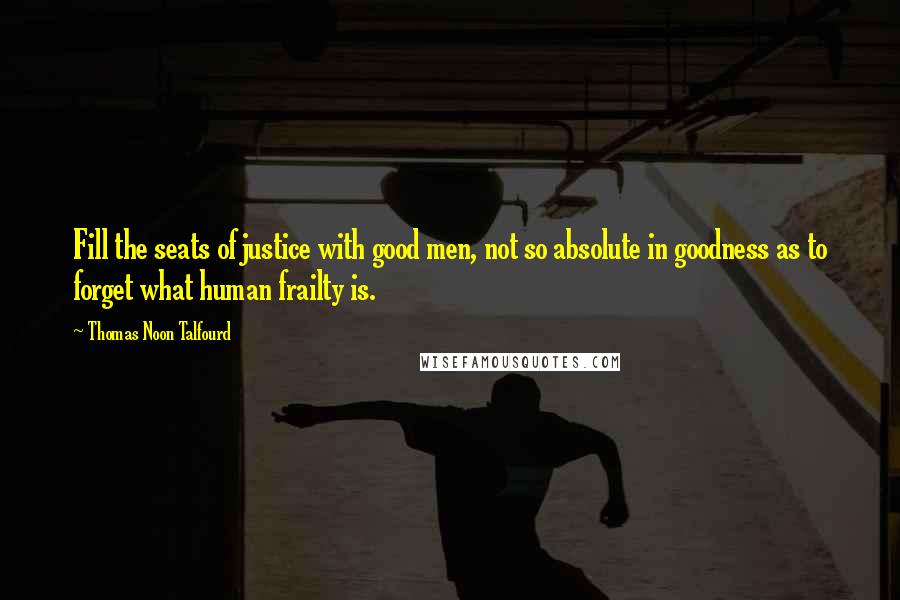 Thomas Noon Talfourd Quotes: Fill the seats of justice with good men, not so absolute in goodness as to forget what human frailty is.