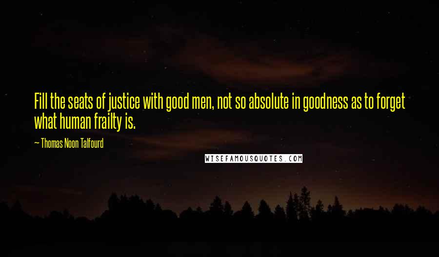 Thomas Noon Talfourd Quotes: Fill the seats of justice with good men, not so absolute in goodness as to forget what human frailty is.