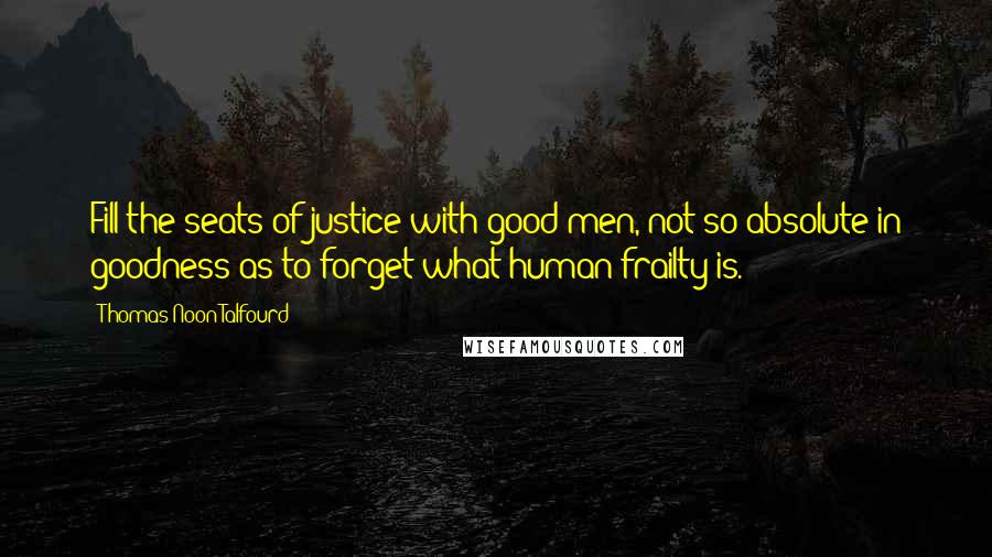 Thomas Noon Talfourd Quotes: Fill the seats of justice with good men, not so absolute in goodness as to forget what human frailty is.