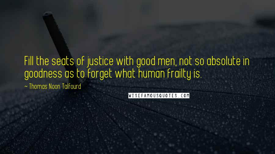 Thomas Noon Talfourd Quotes: Fill the seats of justice with good men, not so absolute in goodness as to forget what human frailty is.