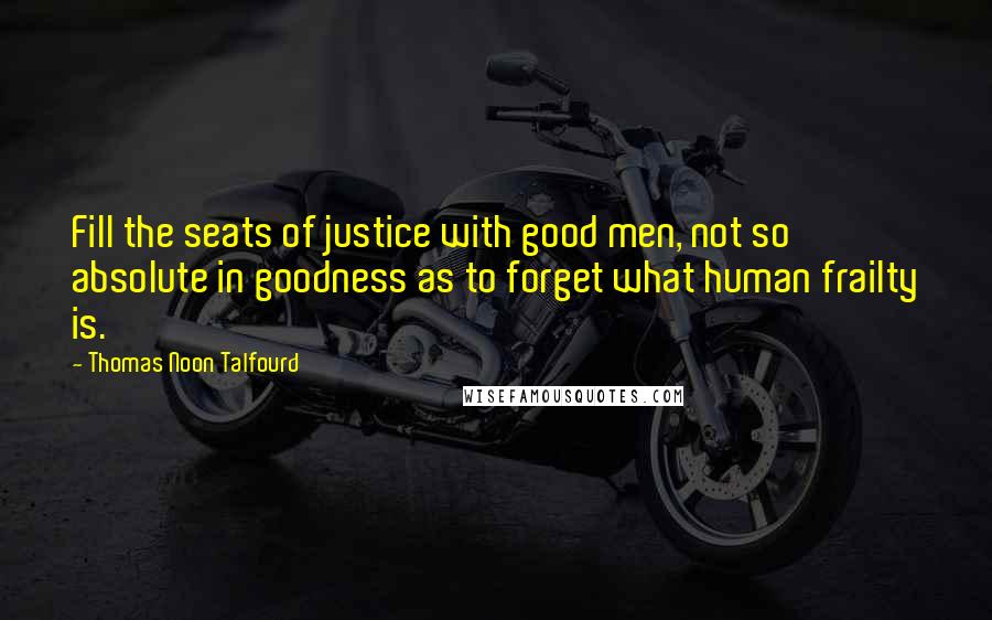 Thomas Noon Talfourd Quotes: Fill the seats of justice with good men, not so absolute in goodness as to forget what human frailty is.