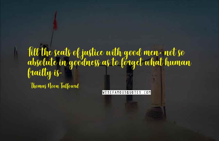 Thomas Noon Talfourd Quotes: Fill the seats of justice with good men, not so absolute in goodness as to forget what human frailty is.