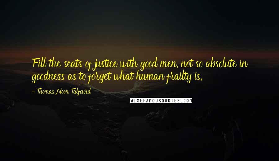 Thomas Noon Talfourd Quotes: Fill the seats of justice with good men, not so absolute in goodness as to forget what human frailty is.
