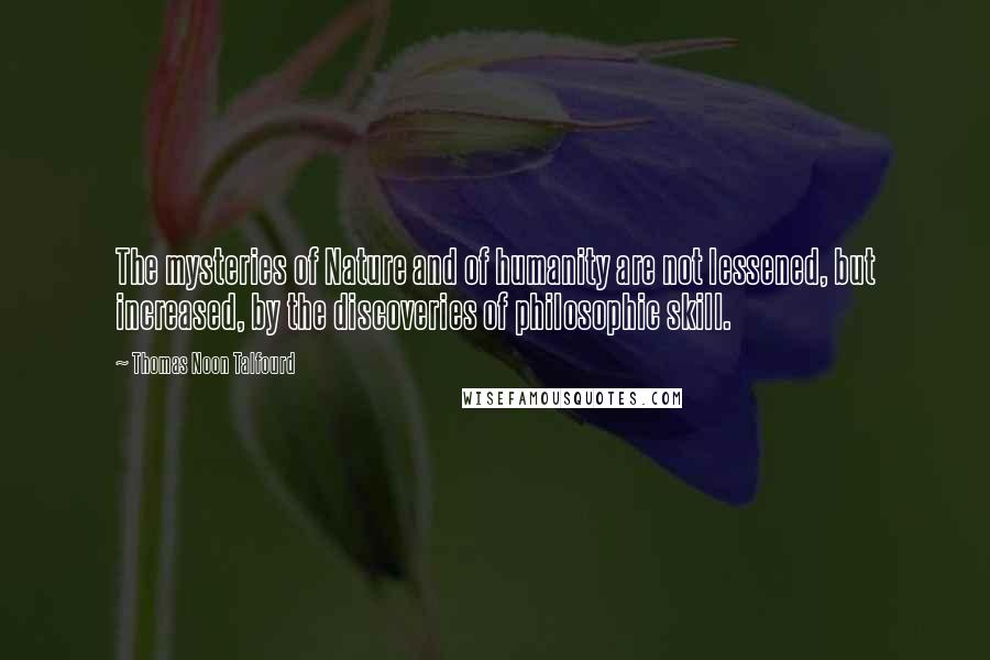 Thomas Noon Talfourd Quotes: The mysteries of Nature and of humanity are not lessened, but increased, by the discoveries of philosophic skill.
