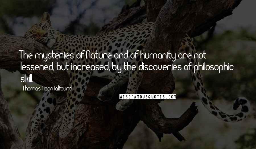 Thomas Noon Talfourd Quotes: The mysteries of Nature and of humanity are not lessened, but increased, by the discoveries of philosophic skill.