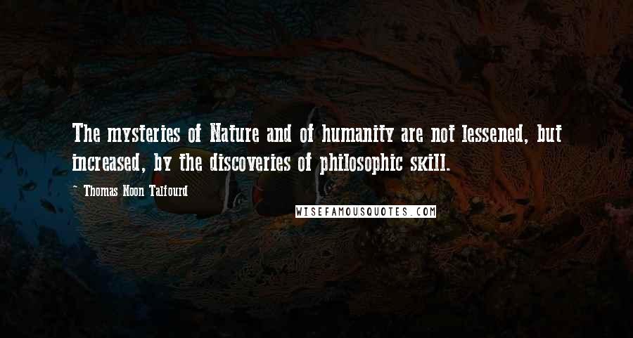 Thomas Noon Talfourd Quotes: The mysteries of Nature and of humanity are not lessened, but increased, by the discoveries of philosophic skill.