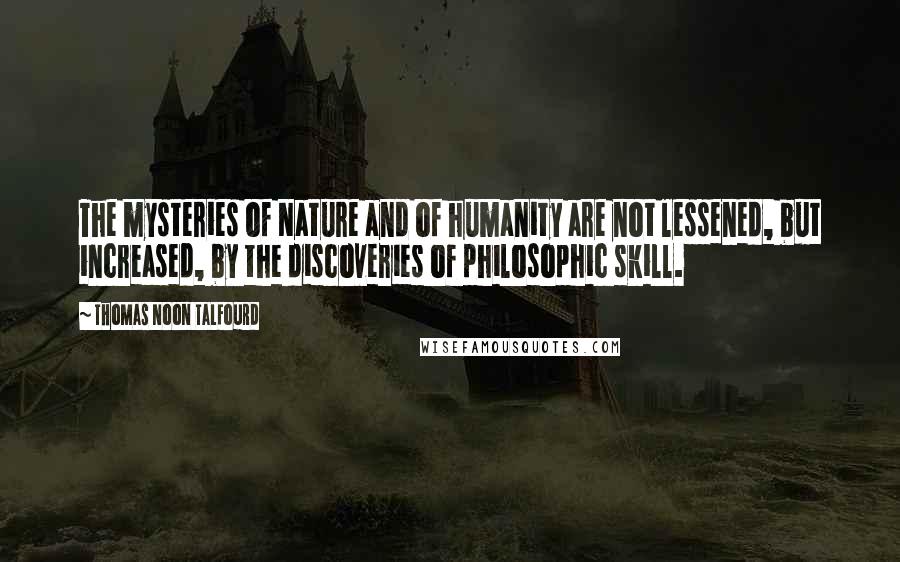 Thomas Noon Talfourd Quotes: The mysteries of Nature and of humanity are not lessened, but increased, by the discoveries of philosophic skill.