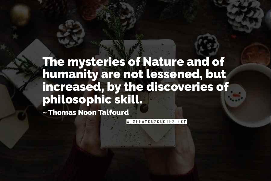 Thomas Noon Talfourd Quotes: The mysteries of Nature and of humanity are not lessened, but increased, by the discoveries of philosophic skill.