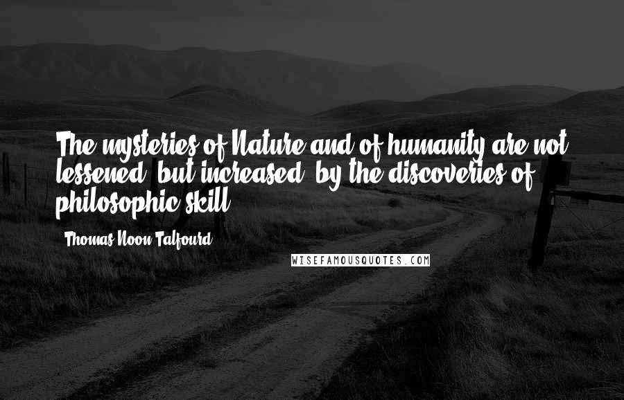 Thomas Noon Talfourd Quotes: The mysteries of Nature and of humanity are not lessened, but increased, by the discoveries of philosophic skill.