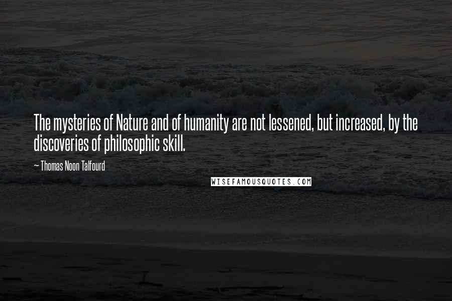 Thomas Noon Talfourd Quotes: The mysteries of Nature and of humanity are not lessened, but increased, by the discoveries of philosophic skill.