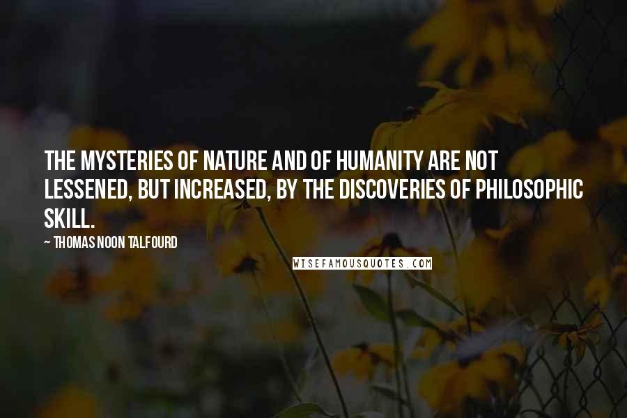 Thomas Noon Talfourd Quotes: The mysteries of Nature and of humanity are not lessened, but increased, by the discoveries of philosophic skill.