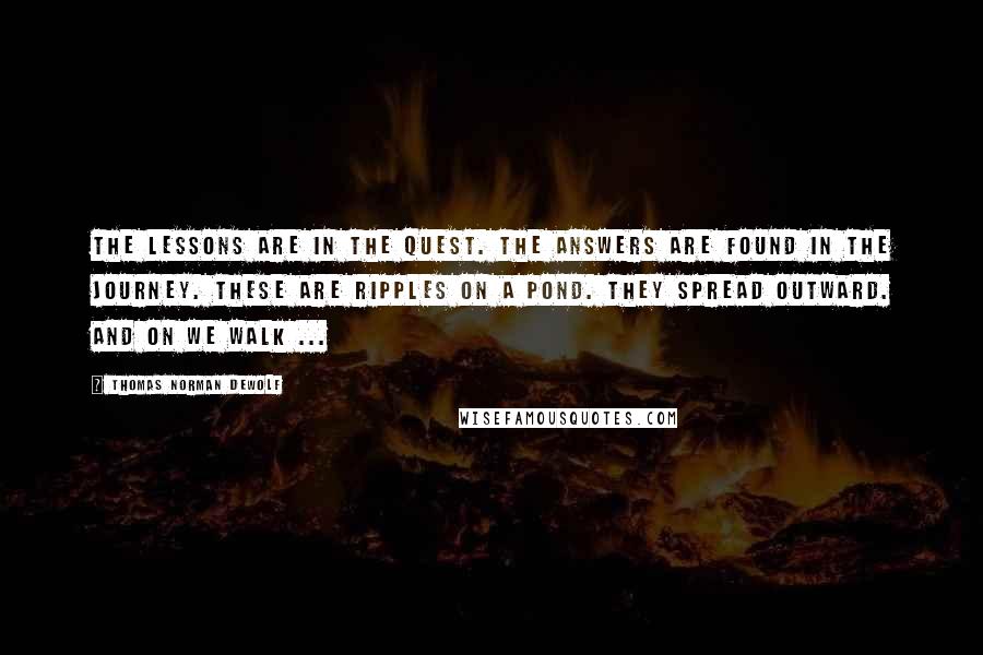 Thomas Norman DeWolf Quotes: The lessons are in the quest. The answers are found in the journey. These are ripples on a pond. They spread outward. And on we walk ...