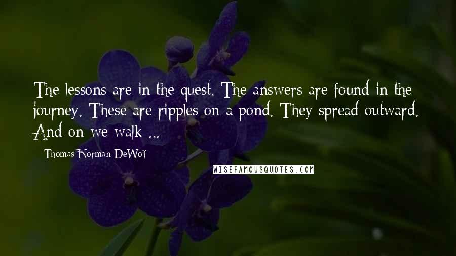 Thomas Norman DeWolf Quotes: The lessons are in the quest. The answers are found in the journey. These are ripples on a pond. They spread outward. And on we walk ...