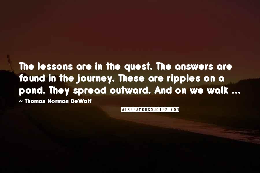 Thomas Norman DeWolf Quotes: The lessons are in the quest. The answers are found in the journey. These are ripples on a pond. They spread outward. And on we walk ...