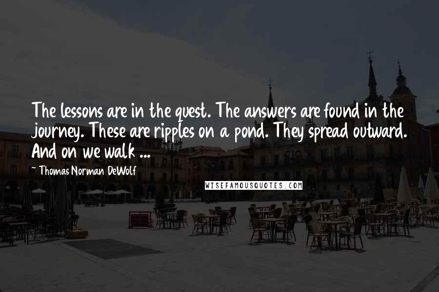 Thomas Norman DeWolf Quotes: The lessons are in the quest. The answers are found in the journey. These are ripples on a pond. They spread outward. And on we walk ...